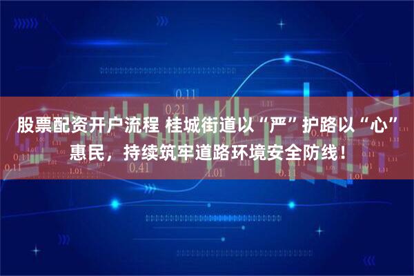 股票配资开户流程 桂城街道以“严”护路以“心”惠民，持续筑牢道路环境安全防线！