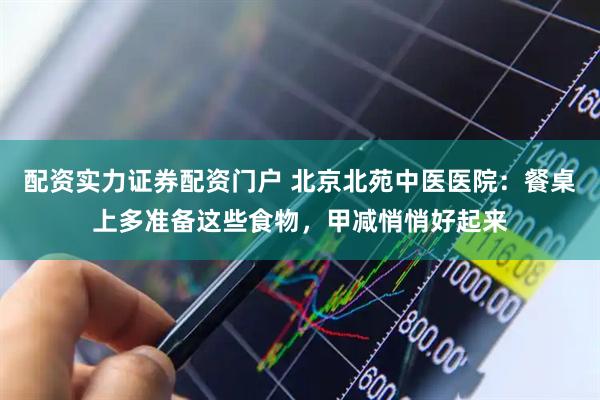 配资实力证券配资门户 北京北苑中医医院：餐桌上多准备这些食物，甲减悄悄好起来