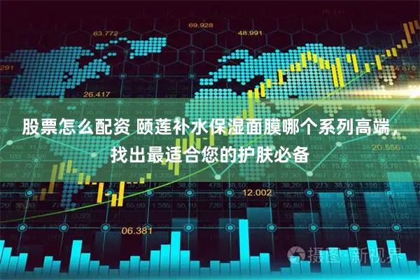 股票怎么配资 颐莲补水保湿面膜哪个系列高端，找出最适合您的护肤必备
