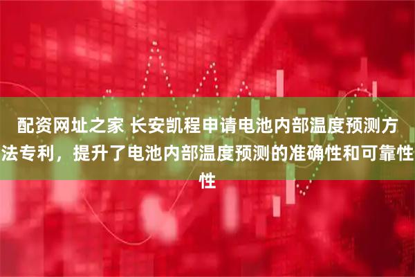 配资网址之家 长安凯程申请电池内部温度预测方法专利，提升了电池内部温度预测的准确性和可靠性