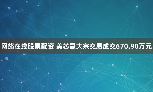 网络在线股票配资 美芯晟大宗交易成交670.90万元