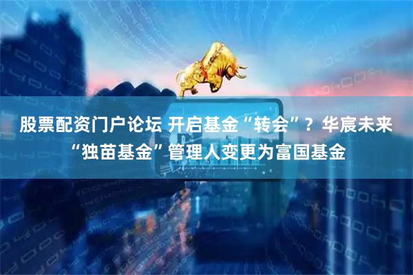 股票配资门户论坛 开启基金“转会”？华宸未来“独苗基金”管理人变更为富国基金