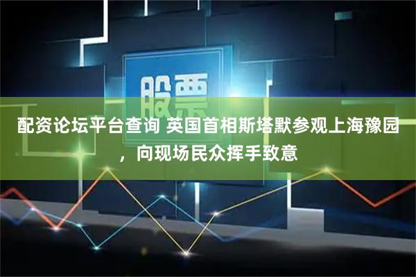 配资论坛平台查询 英国首相斯塔默参观上海豫园，向现场民众挥手致意
