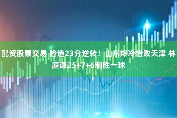 配资股票交易 险造23分逆转！山东爆冷惜败天津 林庭谦25+7+6制胜一球