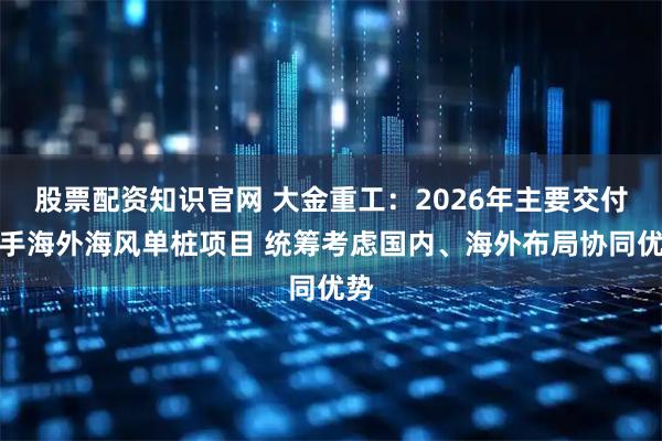股票配资知识官网 大金重工：2026年主要交付在手海外海风单桩项目 统筹考虑国内、海外布局协同优势