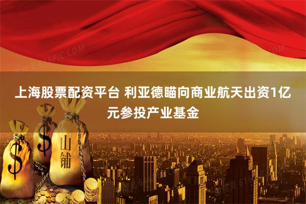 上海股票配资平台 利亚德瞄向商业航天出资1亿元参投产业基金