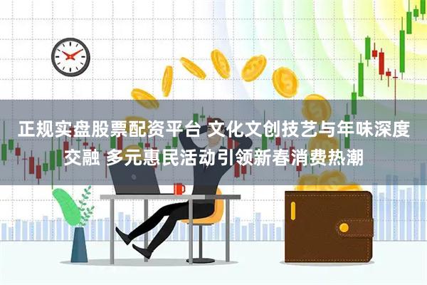 正规实盘股票配资平台 文化文创技艺与年味深度交融 多元惠民活动引领新春消费热潮
