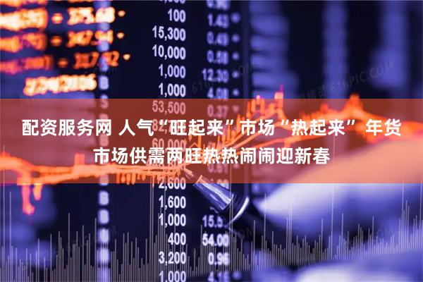 配资服务网 人气“旺起来”市场“热起来” 年货市场供需两旺热热闹闹迎新春