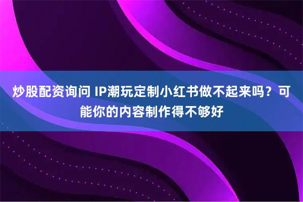 炒股配资询问 IP潮玩定制小红书做不起来吗？可能你的内容制作得不够好