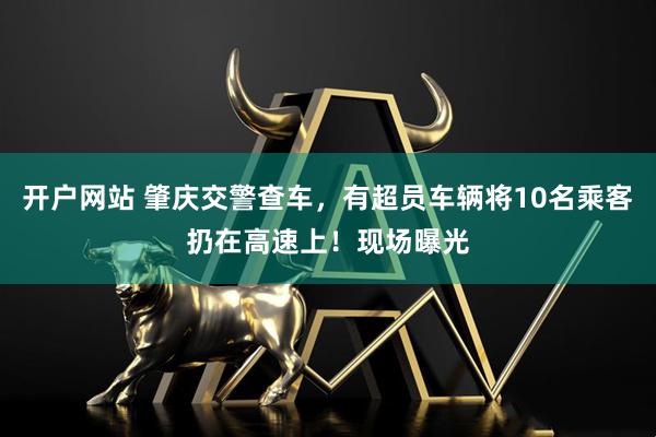 开户网站 肇庆交警查车，有超员车辆将10名乘客扔在高速上！现场曝光