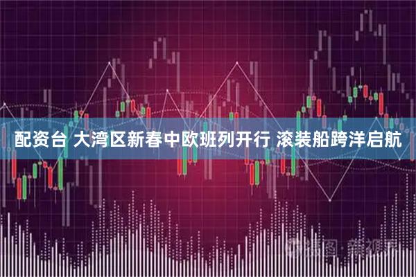 配资台 大湾区新春中欧班列开行 滚装船跨洋启航