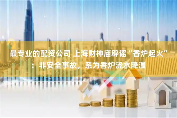 最专业的配资公司 上海财神庙辟谣“香炉起火”：非安全事故，系为香炉浇水降温