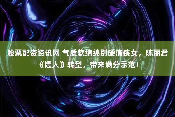 股票配资资讯网 气质软绵绵别硬演侠女，陈丽君《镖人》转型，带来满分示范！