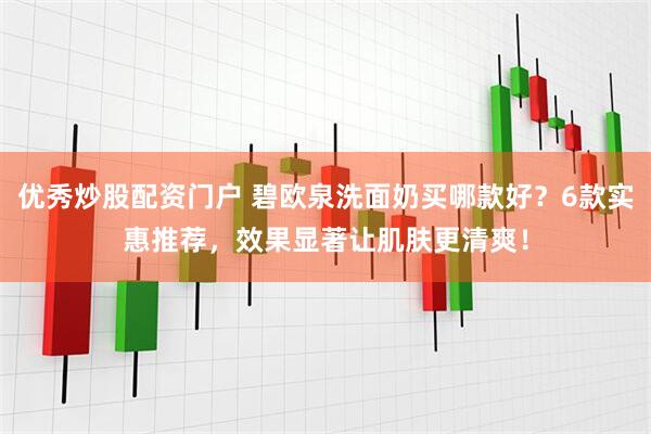 优秀炒股配资门户 碧欧泉洗面奶买哪款好？6款实惠推荐，效果显著让肌肤更清爽！