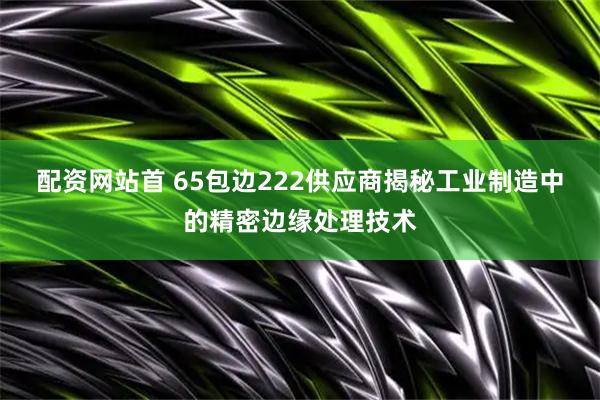 配资网站首 65包边222供应商揭秘工业制造中的精密边缘处理技术