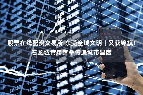 股票在线配资交易所 东莞全域文明丨又获锦旗！石龙城管用善举传递城市温度