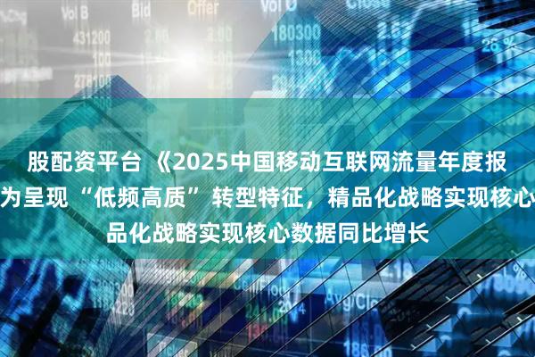 股配资平台 《2025中国移动互联网流量年度报告》：用户行为呈现 “低频高质” 转型特征，精品化战略实现核心数据同比增长