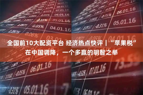 全国前10大配资平台 经济热点快评｜“苹果税”在中国调降，一个多赢的明智之举