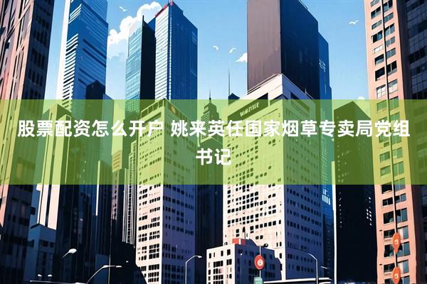 股票配资怎么开户 姚来英任国家烟草专卖局党组书记