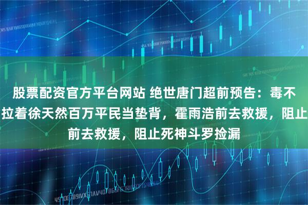 股票配资官方平台网站 绝世唐门超前预告：毒不死魂核自爆，拉着徐天然百万平民当垫背，霍雨浩前去救援，阻止死神斗罗捡漏