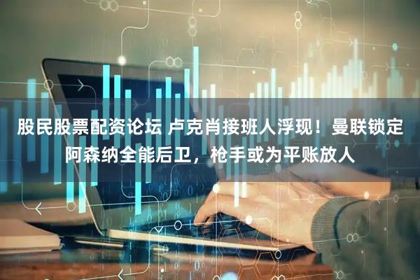 股民股票配资论坛 卢克肖接班人浮现！曼联锁定阿森纳全能后卫，枪手或为平账放人