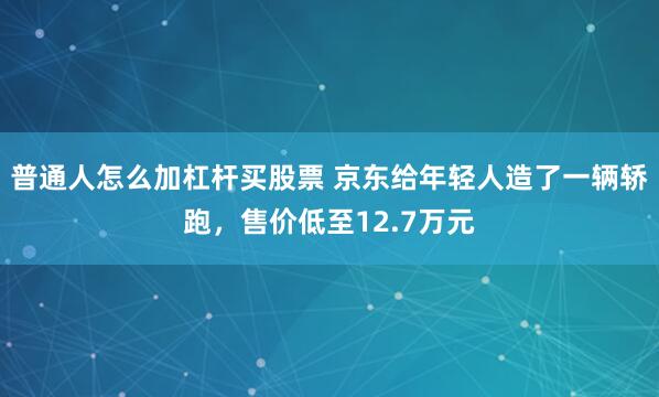 普通人怎么加杠杆买股票 京东给年轻人造了一辆轿跑，售价低至12.7万元