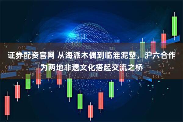证券配资官网 从海派木偶到临淮泥塑，沪六合作为两地非遗文化搭起交流之桥